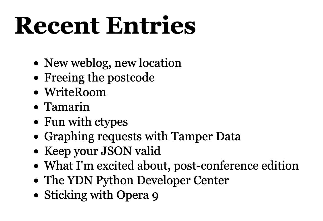 Recent Entries  • New weblog, new location • Freeing the postcode • WriteRoom • Tamarin • Fun with ctypes • Graphing requests with Tamper Data • Keep your JSON valid • What I'm excited about, post-conference edition • The YDN Python Developer Center • Sticking with Opera 9
