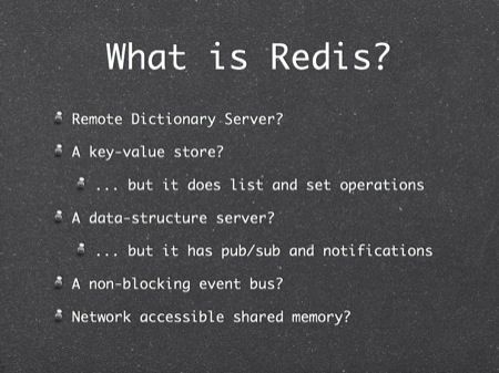 What is Redis?
Remote Dictionary Server?
A key-value store?
... but it does list and set operations
A data-structure server?
... but it has pub/sub and notifications
A non-blocking event bus?
Network accessible shared memory?