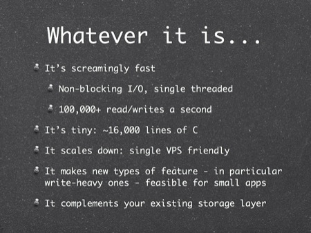 Whatever it is...
It’s screamingly fast
Non-blocking I/O, single threaded
100,000+ read/writes a second
It’s tiny: ~16,000 lines of C
It scales down: single VPS friendly
It makes new types of feature - in particular write-heavy ones - feasible for small apps
It complements your existing storage layer