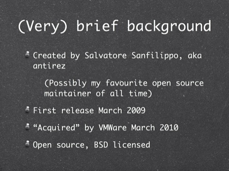 (Very) brief background
Created by Salvatore Sanfilippo, aka antirez
(Possibly my favourite open source maintainer of all time)
First release March 2009
“Acquired” by VMWare March 2010
Open source, BSD licensed