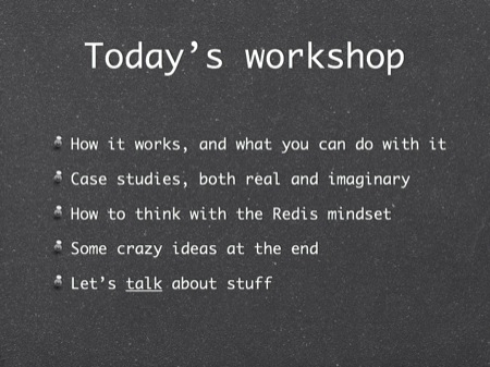 Today’s workshop
How it works, and what you can do with it
Case studies, both real and imaginary
How to think with the Redis mindset
Some crazy ideas at the end
Let’s talk about stuff