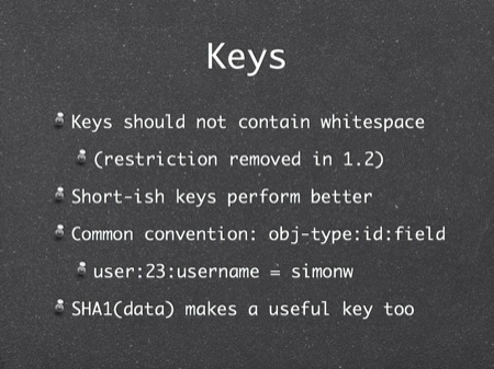 Keys
Keys should not contain whitespace
(restriction removed in 1.2)
Short-ish keys perform better
Common convention: obj-type:id:field
user:23:username = simonw
SHA1(data) makes a useful key too