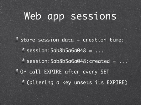 Web app sessions
Store session data + creation time:
session:5ab8b5a6a048 = ...
session:5ab8b5a6a048:created = ...
Or call EXPIRE after every SET
(altering a key unsets its EXPIRE)