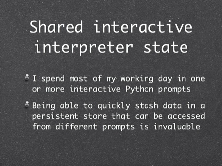 Shared interactive interpreter state
I spend most of my working day in one or more interactive Python prompts
Being able to quickly stash data in a persistent store that can be accessed from different prompts is invaluable