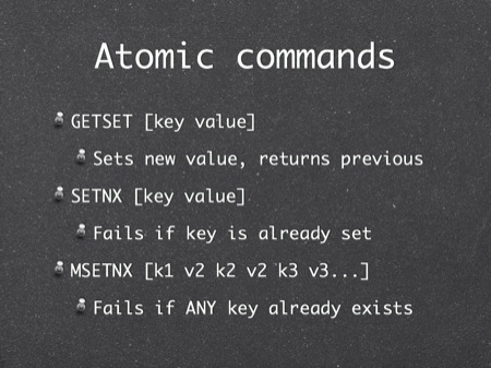 Atomic commands
GETSET [key value]
Sets new value, returns previous
SETNX [key value]
Fails if key is already set
MSETNX [k1 v2 k2 v2 k3 v3...]
Fails if ANY key already exists