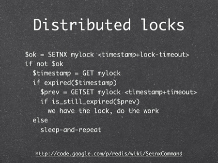 Distributed locks
$ok = SETNX mylock <timestamp+lock-timeout>
if not $ok
  $timestamp = GET mylock
  if expired($timestamp)
    $prev = GETSET mylock <timestamp+timeout>
    if is_still_expired($prev)
      we have the lock, do the work
  else
    sleep-and-repeat
Why not do a SETNX here? Because we would have to delete the key first - if another client also deleted it first, we might both get the same lock.
EXPIRE is useless here as well