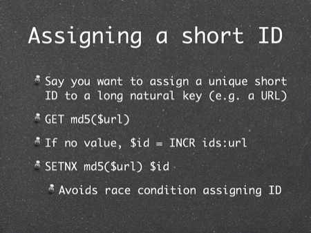 Assigning a short ID
Say you want to assign a unique short ID to a long natural key (e.g. a URL)
GET md5($url)
If no value, $id = INCR ids:url
SETNX md5($url) $id
Avoids race condition assigning ID