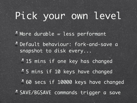 Pick your own level
More durable = less performant
Default behaviour: fork-and-save a snapshot to disk every...
15 mins if one key has changed
5 mins if 10 keys have changed
60 secs if 10000 keys have changed
SAVE/BGSAVE commands trigger a save