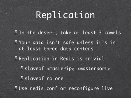 Replication
In the desert, take at least 3 camels
Your data isn’t safe unless it’s in at least three data centers
Replication in Redis is trivial
slaveof <masterip> <masterport>
slaveof no one
Use redis.conf or reconfigure live