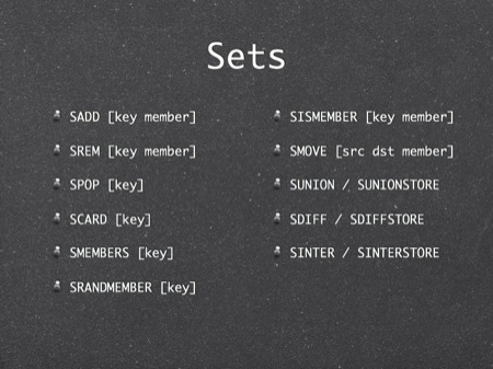 Sets
SADD [key member]
SREM [key member]
SPOP [key]
SCARD [key]
SMEMBERS [key]
SRANDMEMBER [key]
SISMEMBER [key member]
SMOVE [src dst member]
SUNION / SUNIONSTORE
SDIFF / SDIFFSTORE
SINTER / SINTERSTORE