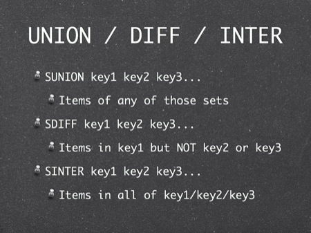 UNION / DIFF / INTER
SUNION key1 key2 key3...
Items of any of those sets
SDIFF key1 key2 key3...
Items in key1 but NOT key2 or key3
SINTER key1 key2 key3...
Items in all of key1/key2/key3