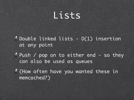 Lists
Double linked lists - O(1) insertion at any point
Push / pop on to either end - so they can also be used as queues
(How often have you wanted these in memcached?)