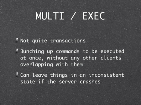 MULTI / EXEC
Not quite transactions
Bunching up commands to be executed at once, without any other clients overlapping with them
Can leave things in an inconsistent state if the server crashes