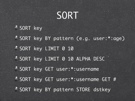 SORT
SORT key
SORT key BY pattern (e.g. user:*:age)
SORT key LIMIT 0 10
SORT key LIMIT 0 10 ALPHA DESC
SORT key GET user:*:username
SORT key GET user:*:username GET #
SORT key BY pattern STORE dstkey