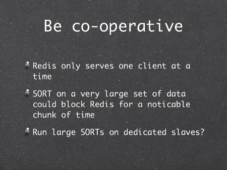 Be co-operative
Redis only serves one client at a time
SORT on a very large set of data could block Redis for a noticable chunk of time
Run large SORTs on dedicated slaves?