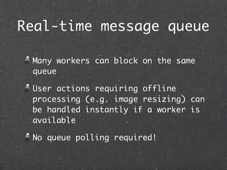 Real-time message queue
Many workers can block on the same queue
User actions requiring offline processing (e.g. image resizing) can be handled instantly if a worker is available
No queue polling required!