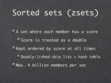 Sorted sets (zsets)
A set where each member has a score
Score is treated as a double
Kept ordered by score at all times
Doubly-linked skip list + hash table
Max. 4 billion members per set