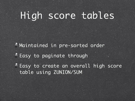 High score tables
Maintained in pre-sorted order
Easy to paginate through
Easy to create an overall high score table using ZUNION/SUM
