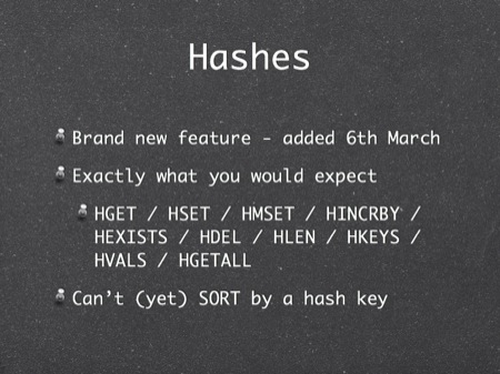 Hashes
Brand new feature - added 6th March
Exactly what you would expect
HGET / HSET / HMSET / HINCRBY / HEXISTS / HDEL / HLEN / HKEYS / HVALS / HGETALL
Can’t (yet) SORT by a hash key
