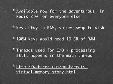 Coming in Redis 2.0
Available now for the adventurous, in Redis 2.0 for everyone else
Keys stay in RAM, values swap to disk
100M keys would need 16 GB of RAM
Threads used for I/O - processing still happens in the main thread