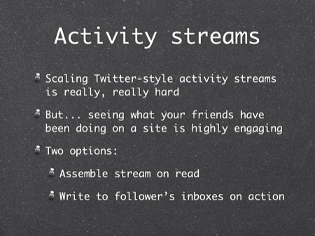 Activity streams
Scaling Twitter-style activity streams is really, really hard
But... seeing what your friends have been doing on a site is highly engaging
Two options:
Assemble stream on read
Write to follower’s inboxes on action