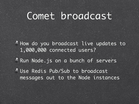 Comet broadcast
How do you broadcast live updates to 1,000,000 connected users?
Run Node.js on a bunch of servers
Use Redis Pub/Sub to broadcast messages out to the Node instances