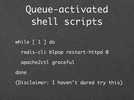 Queue-activated shell scripts
while [ 1 ] do
  redis-cli blpop restart-httpd 0
  apache2ctl graceful
done
(Disclaimer: I haven’t dared try this)