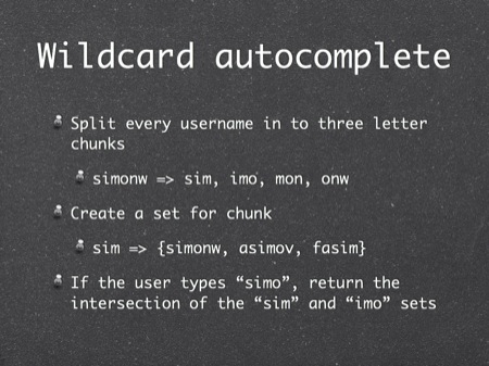 Wildcard autocomplete
Split every username in to three letter chunks
simonw => sim, imo, mon, onw
Create a set for chunk
sim => {simonw, asimov, fasim}
If the user types “simo”, return the intersection of the “sim” and “imo” sets