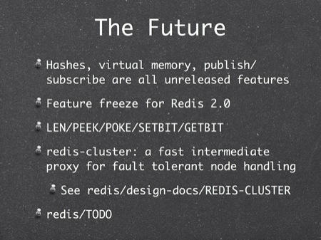The Future
Hashes, virtual memory, publish/subscribe are all unreleased features
Feature freeze for Redis 2.0
LEN/PEEK/POKE/SETBIT/GETBIT
redis-cluster: a fast intermediate proxy for fault tolerant node handling
See redis/design-docs/REDIS-CLUSTER
redis/TODO
