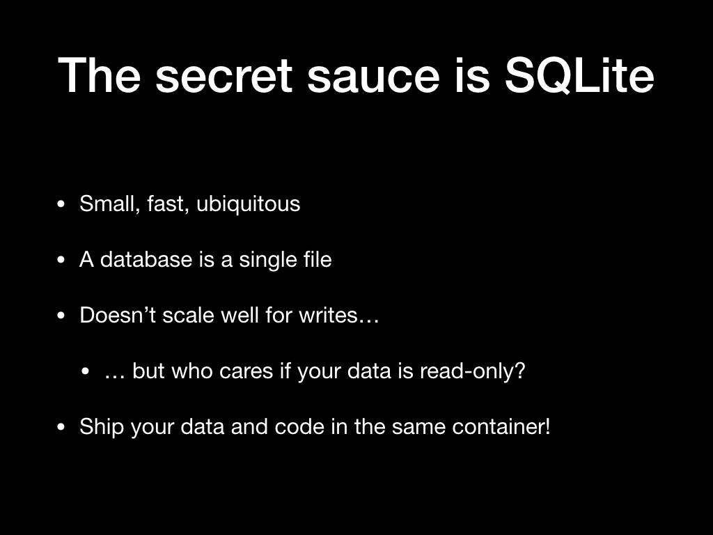 The secret sauce is SQLite. Small, fast, ubiquitous. A database is a single file. Doesn't scale well for writes... but who cares if your data is read-only? Ship your data and code in the same container!