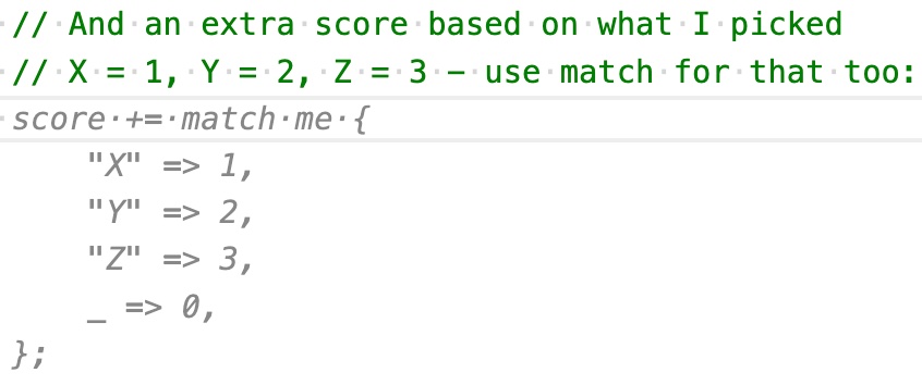 A added use match for that too to my comment, and Copilot swapped out the implementation for one that uses match and is much easier to read. score += match me { 'X' = /> 1, 'Y' => 2, 'Z' => 3, _ => 0, };