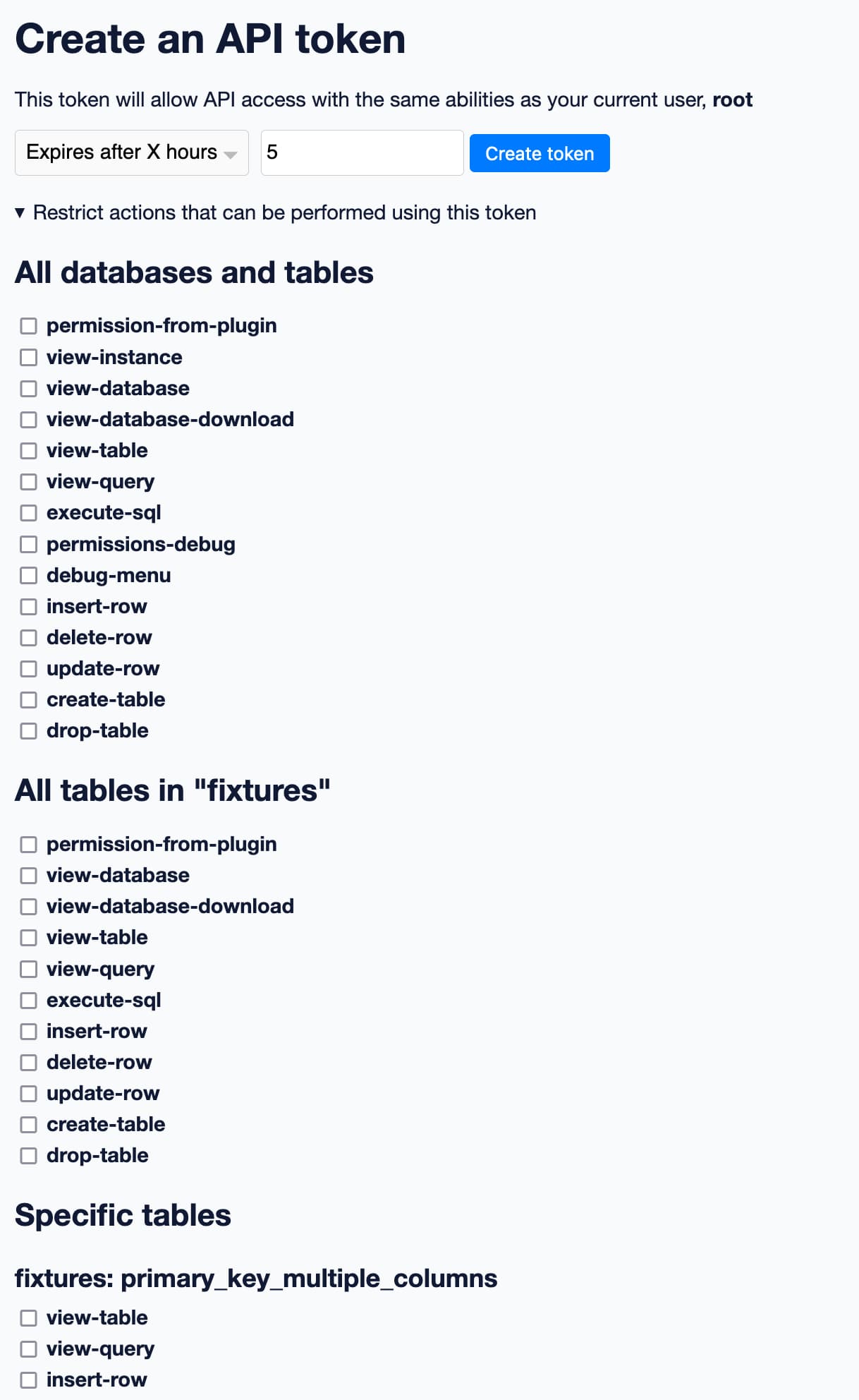 Create an API token. This token will allow API access with the same abilities as your current user, root. Form lets you select Expires after X hours, 5 - and there's an expanded menu item for Restrict actions that can be performed using this token. Below that are lists of checkboxes - the first is for All databases and tables, with a list of every permission known to Datasette. Next is All tables in fixtures, which lists just permissions that make sense for a specific database. Finally is Specific tables, which lists fixtures: primary_key_multiple_columns with a much shorter list of permissions that can apply just to tables.
