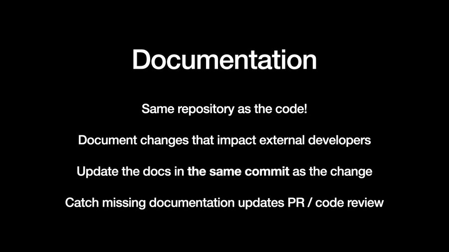Documentation: Same repository as the code! Document changes that impact external developers. Update the docs in the same commit as the change. Catch missing documentation updates in PR / code review