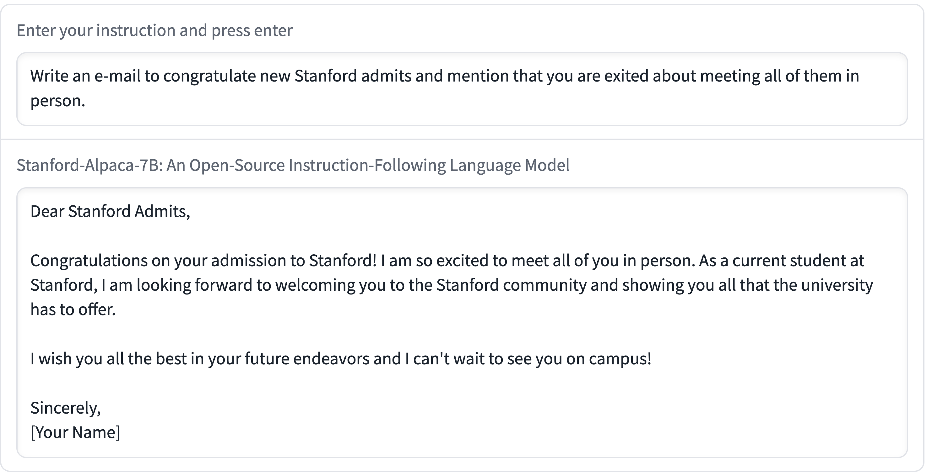 Enter your instruction and press enter: Write an e-mail to congratulate new Stanford admits and mention that you are exited about meeting all of them in person Stanford-Alpaca-7B: An Open-Source Instruction-Following Language Model Dear Stanford Admits, Congratulations on your admission to Stanford! I am so excited to meet all of you in person. As a current student at Stanford, I am looking forward to welcoming you to the Stanford community and showing you all that the university has to offer. I wish you all the best in your future endeavors and I can't wait to see you on campus! Sincerely, Your Name