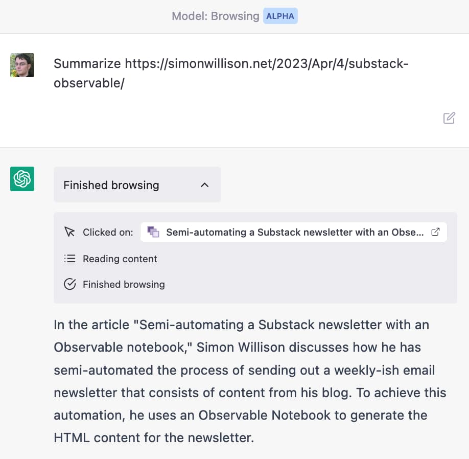 Screenshot of ChatGPT in Browsing Alpha mode. Prompt is Summarize https://simonwillison.net/2023/Apr/4/substack-observable/ - a message reads Finished Browsing with indication that it Clicked on that article and read the content. It then outputs a summary: In the article Semi-automating a Substack newsletter with an Observable notebook, Simon Willison discusses how he has semi-automated the process of sending out a weekly-ish email newsletter that consists of content from his blog. To achieve this automation, he uses an Observable Notebook to generate the HTML content for the newsletter.