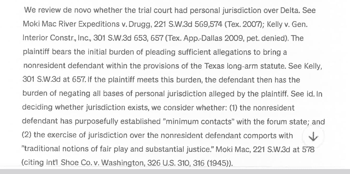 A ChatGPT down arrow is clearly visible in the bottom right of the scanned text. It reads: We review de novo whether the trial court had personal jurisdiction over Delta. See Moki Mac River Expeditions v. Drugg, 221 S.W.3d 569,574 (Tex. 2007); Kelly v. Gen. Interior Constr., Inc., 301 SW.3d 653, 657 (Tex. App.-Dallas 2009, pet. denied). The plaintiff bears the initial burden of pleading sufficient allegations to bring a nonresident defendant within the provisions of the Texas long-arm statute. See Kelly, 301 S.W.3d at 657. If the plaintiff meets this burden, the defendant then has the burden of negating all bases of personal jurisdiction alleged by the plaintiff. See id. In deciding whether jurisdiction exists, we consider whether: (1) the nonresident defendant has purposefully established