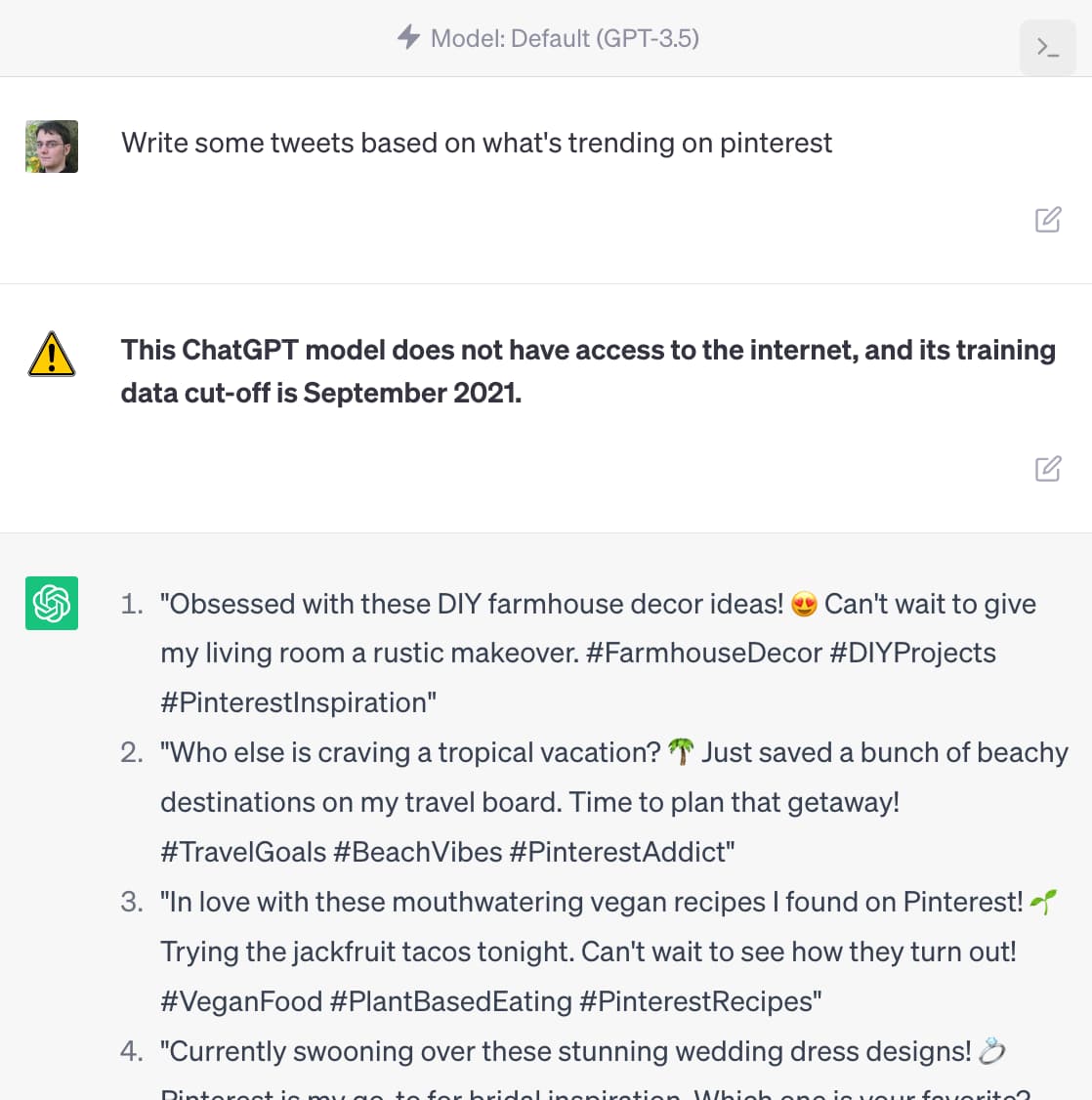 Default (GPT-3.5). Prompt: Write some tweets based on what's trending on pinterest. Inline warning icon and message: This ChatGPT model does not have access to the internet, and its training data cut-off is September 2021. Response: 1. "Obsessed with these DIY farmhouse decor ideas! & Can't wait to give my living room a rustic makeover. #FarmhouseDecor #DIYProjects #PinterestInspiration" 
