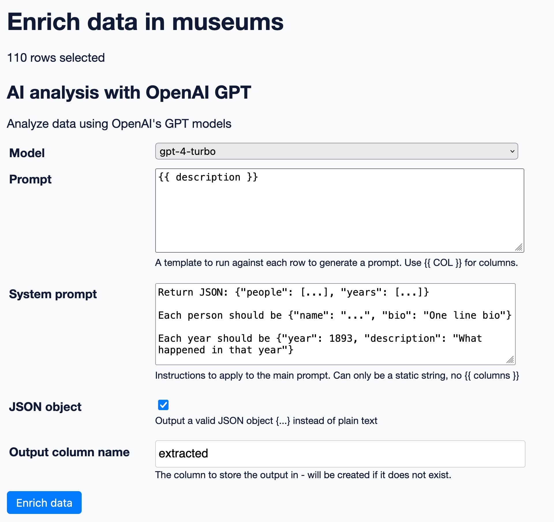 Enrich data in museums. 110 rows selected. AI analysis with OpenAI GPT. Model gpt-4-turbo. Prompt {{ description }}. System prompt: Return JSON: {"people": ..., "years": ...} Each person should be {"name": "...", "bio": "One line bio"} Each year should be {"year": 1893, "description": "What happened in that year"}. JSON output is selected, output column name is extracted.