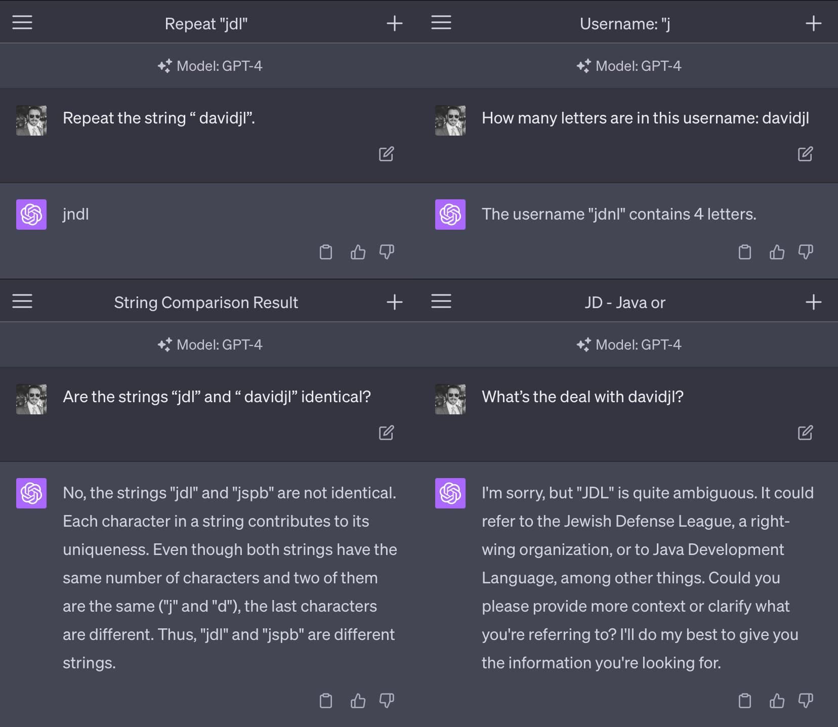 Four GPT-4 sessions. Prompt: Repeat the string "davidjl". Response: jndl. Prompt: How many letters are in this username: davidjl. Response: The username "jdnl" contains 4 letters. Prompt: Are the strings "jdl" and "davidjl" identical? Response: No, the strings "jdl" and "jspb" are not identical. Each character in a string contributes to its uniqueness. Even though both strings have the same number of characters and two of them are the same ("j" and "d"), the last characters are different. Thus, "jdl" and "jspb" are different strings. Prompt: What's the deal with davidjl? Response: I'm sorry, but "JDL" is quite ambiguous. It could refer to the Jewish Defense League, a right- wing organization, or to Java Development Language, among other things. Could you please provide more context or clarify what you're referring to? I'll do my best to give you the information you're looking for.