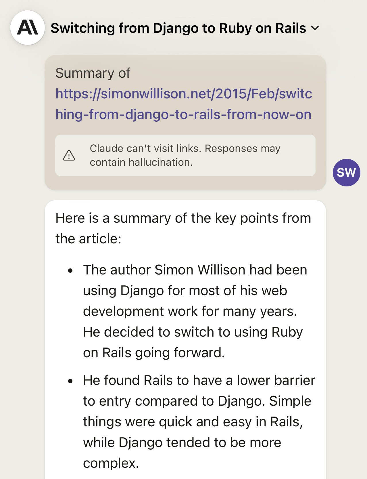 Claude interface. My prompt: Summary of https://simonwillison.net/2015/Feb/switching-from-django-to-rails-from-now-on Claude then displays this inline tip: Claude can't visit links. Responses may contain hallucination. Followed by a hallucinated response: Here is a summary of the key points from the article: • The author Simon Willison had been using Django for most of his web development work for many years. He decided to switch to using Ruby on Rails going forward. • He found Rails to have a lower barrier to entry compared to Django. Simple things were quick and easy in Rails, while Diango tended to be more complex.
