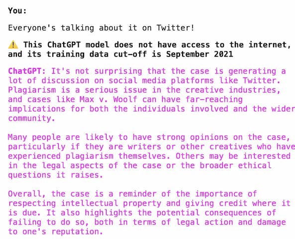 You: Everyone's talking about it on Twitter! Warning: This ChatGPT model does not have access to the internet, and its training data cut-off is September 2021 ChatGPT: It's not surprising that the case is generating a lot of discussion on social media platforms like Twitter. Plagiarism is a serious issue in the creative industries, and cases like Max v. Woolf can have far-reaching implications for both the individuals involved and the wider community. Many people are likely to have strong opinions on the case, particularly if they are writers or other creatives who have experienced plagiarism themselves. Others may be interested in the legal aspects of the case or the broader ethical questions it raises. Overall, the case is a reminder of the importance of respecting intellectual property and giving credit where it is due. It also highlights the potential consequences of failing to do so, both in terms of legal action and damage to one's reputation.