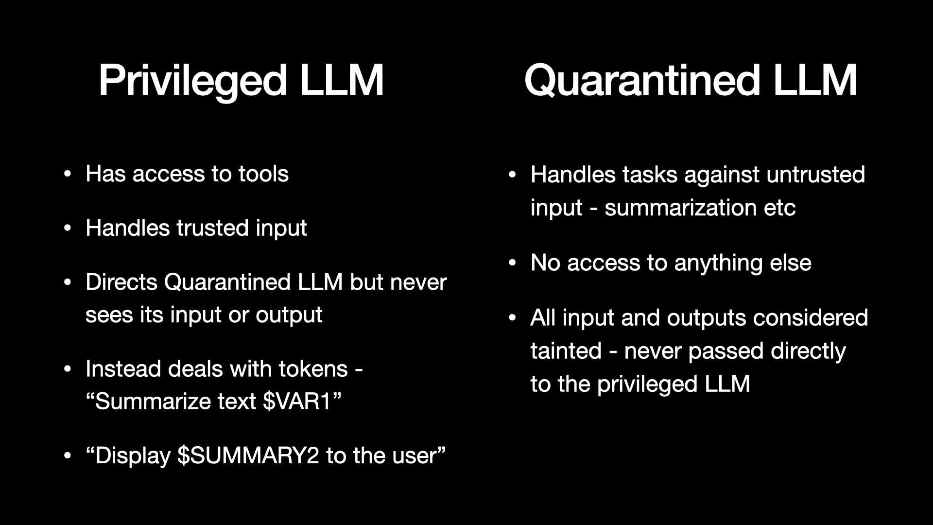 Privileged LLM: Has access to tools. Handles trusted input. Directs Quarantined LLM but never sees its input or output. Instead deals with tokens - “Summarize text $VAR1”. “Display $SUMMARY2 to the user” Quarantined LLM: Handles tasks against untrusted input - summarization etc. No access to anything else. All input and outputs considered tainted - never passed directly to the privileged LLM