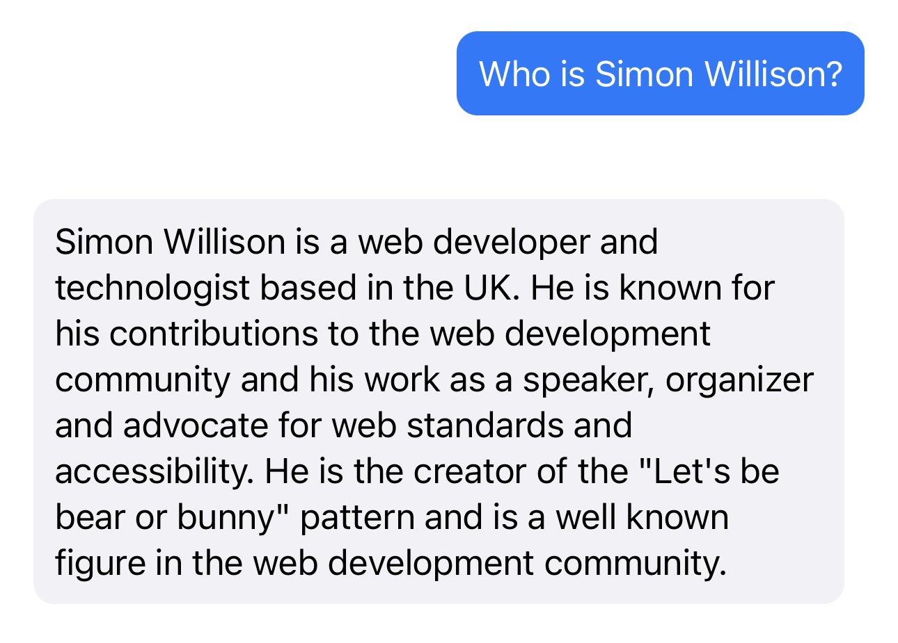 Prompt: Who is Simon Willison? Response: Simon Willison is a web developer and technologist based in the UK. He is known for his contributions to the web development community and his work as a speaker, organizer and advocate for web standards and accessibility. He is the creator of the "Let's be bear or bunny" pattern and is a well known figure in the web development community.