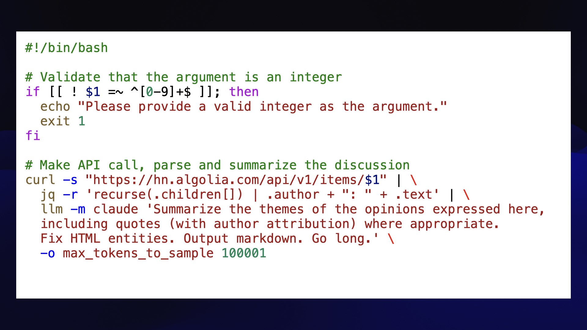 #!/bin/bash  # Validate that the argument is an integer if [[ ! $1 =~ ^[0-9]+$ ]]; then   echo "Please provide a valid integer as the argument."   exit 1 fi  # Make API call, parse and summarize the discussion curl -s "https://hn.algolia.com/api/v1/items/$1" | \   jq -r 'recurse(.children[]) | .author + ": " + .text' | \   llm -m claude 'Summarize the themes of the opinions expressed here,   including quotes (with author attribution) where appropriate.   Fix HTML entities. Output markdown. Go long.' \   -o max_tokens_to_sample 100001