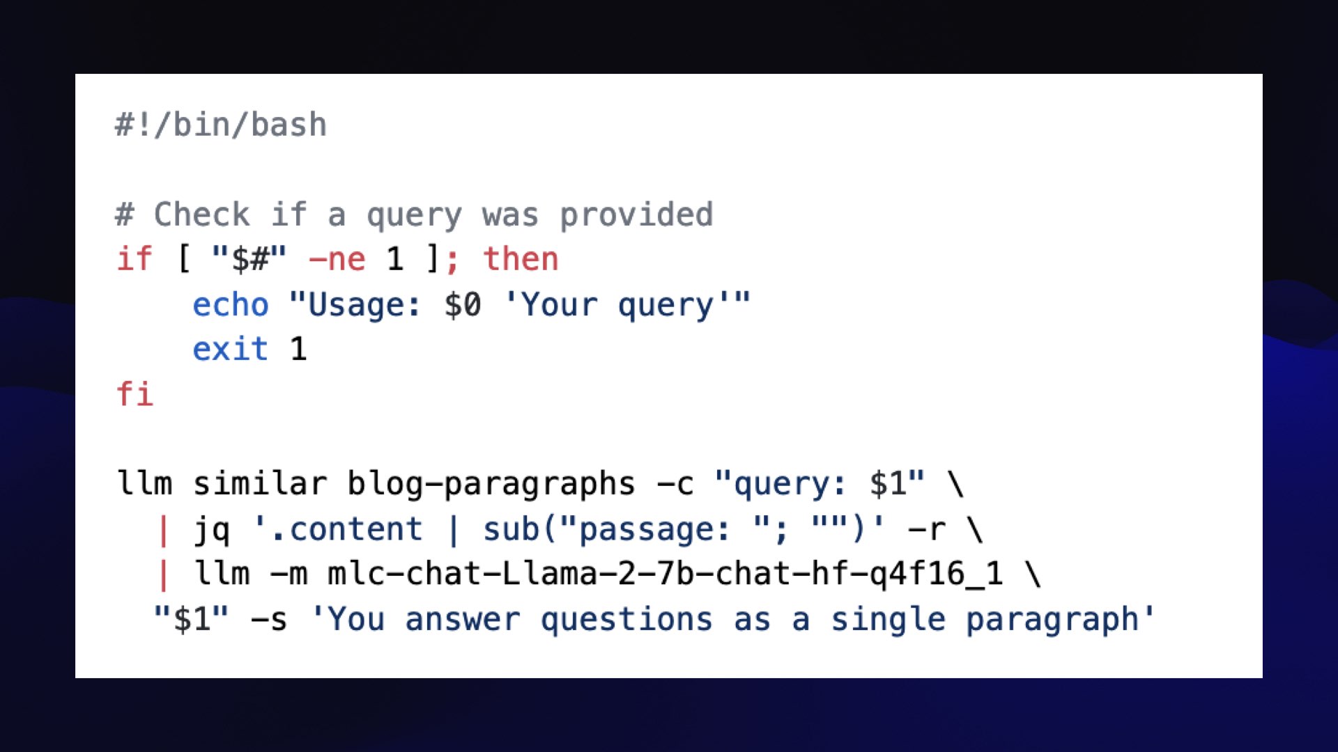 #!/bin/bash  # Check if a query was provided if [ "$#" -ne 1 ]; then     echo "Usage: $0 'Your query'"     exit 1 fi  llm similar blog-paragraphs -c "query: $1" \   | jq '.content | sub("passage: "; "")' -r \   | llm -m mlc-chat-Llama-2-7b-chat-hf-q4f16_1 \   "$1" -s 'You answer questions as a single paragraph'