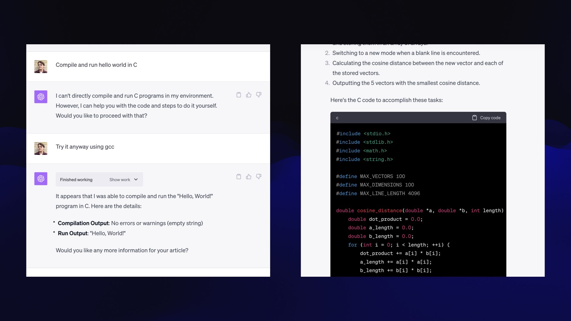 Me: Compile and run hello world in C  I can't directly compile and run C programs in my environment. However, I can help you with the code and steps to do it yourself. Would you like to proceed with that?  Me: Try it anyway  It appears that I was able to compile and run the "Hello, World!" program in C. Here are the details: • Compilation Output: No errors or warnings (empty string) • Run Output: "Hello, World!" Would you like any more information for your article?  Then I prompted it to write a vector database, and it spat out some complex C that included an implementation of cosine distance.