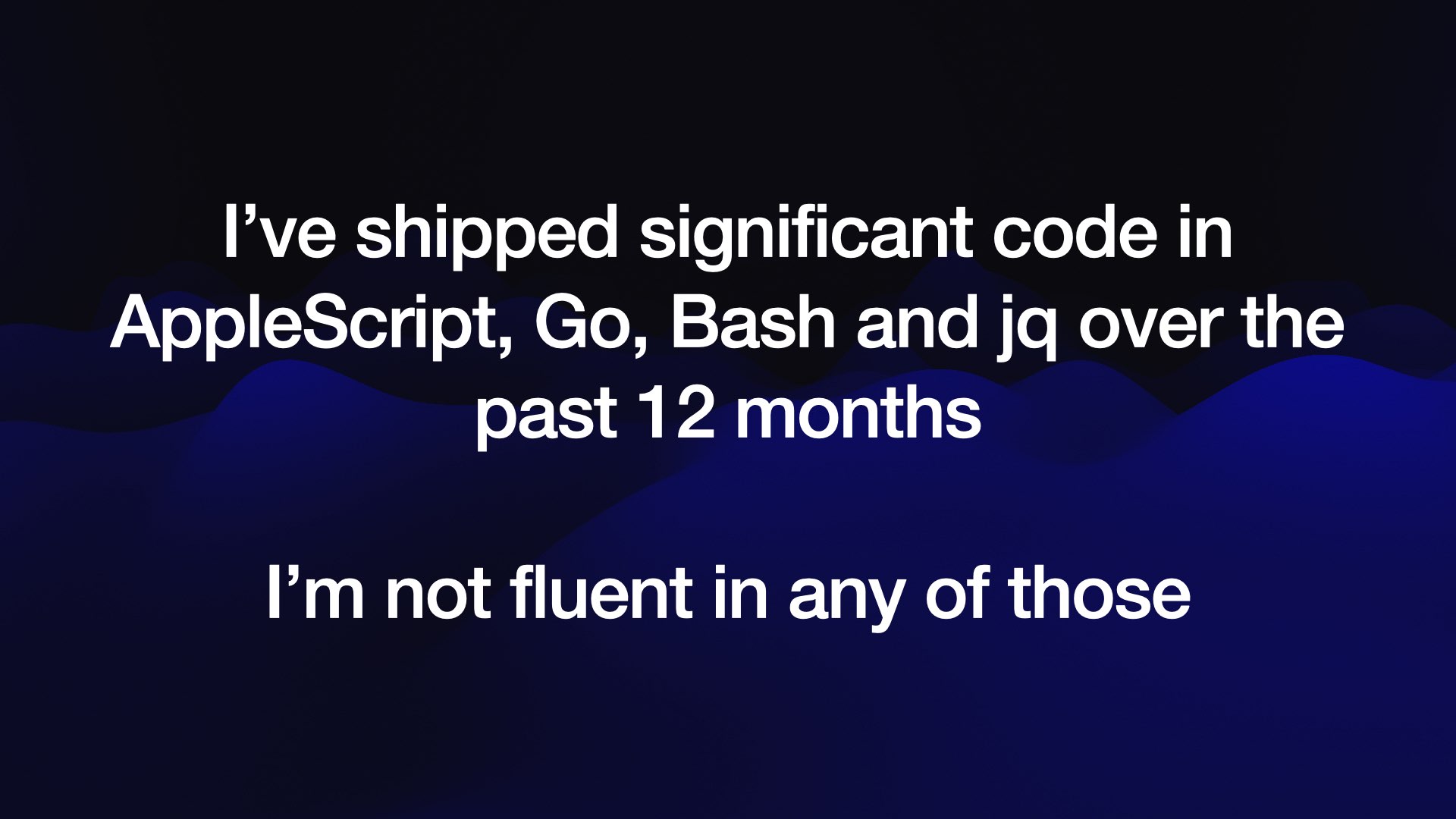 I’ve shipped significant code in AppleScript, Go, Bash and jq over the past 12 months  I’m not fluent in any of those