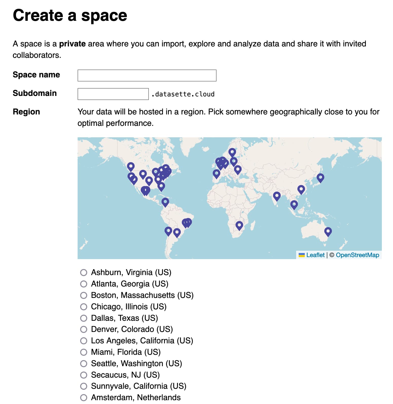 Create a space A space is a private area where you can import, explore and analyze data and share it with invited collaborators. Space name Subdomain Region  .datasette.cloud  Your data will be hosted in a region. Pick somewhere geographically close to you for optimal performance.
