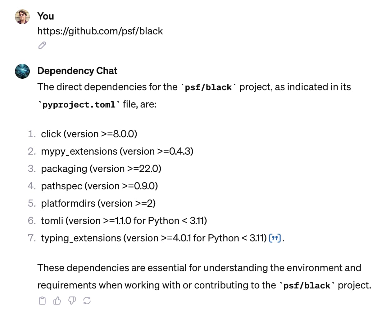 Me: github.com/psf/black - Dependency chat: The direct dependencies for the psf/black project, as indicated in its pyproject.toml file, are:      click (version  />=8.0.0)     mypy_extensions (version >=0.4.3)     packaging (version >=22.0)     pathspec (version >=0.9.0)     platformdirs (version >=2)     tomli (version >=1.1.0 for Python < 3.11)     typing_extensions (version >=4.0.1 for Python < 3.11)​      ​.  These dependencies are essential for understanding the environment and requirements when working with or contributing to the psf/black project.