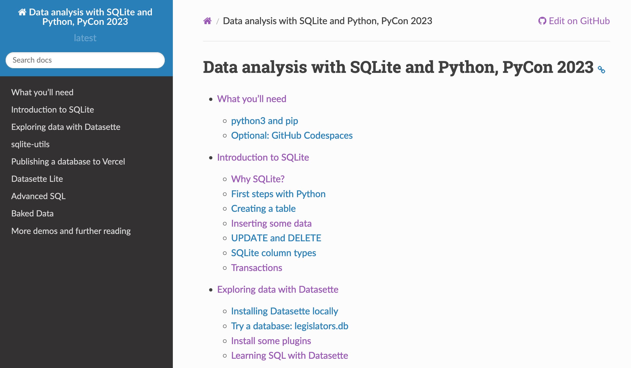 Screenshot of the handout. Data analysis with SQLite and Python, PyCon 2023

    What you’ll need
        python3 and pip
        Optional: GitHub Codespaces
    Introduction to SQLite
        Why SQLite?
        First steps with Python
        Creating a table
        Inserting some data
        UPDATE and DELETE
        SQLite column types
        Transactions
    Exploring data with Datasette
        Installing Datasette locally
        Try a database: legislators.db
        Install some plugins
        Learning SQL with Datasette
